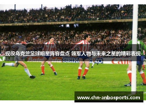 现役乌克兰足球明星阵容盘点 领军人物与未来之星的精彩表现