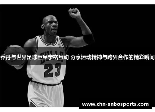乔丹与世界足球巨星亲密互动 分享运动精神与跨界合作的精彩瞬间
