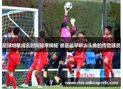 足球明星成名时间排序揭秘 谁是最早崭露头角的传奇球员