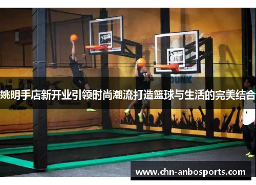 姚明手店新开业引领时尚潮流打造篮球与生活的完美结合