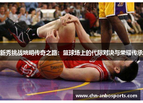 新秀挑战姚明传奇之路：篮球场上的代际对决与荣耀传承